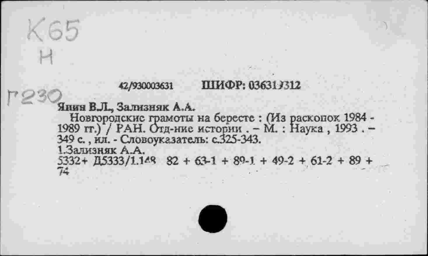 ﻿Х65 и
42/930003631 ШИФР: 036311312
Янин BJL, Зализняк А.А.
Новгородские грамоты на бересте : (Из раскопок 1984 -1989 гг.) / РАН. Отд-ние истории . - М. : Наука , 1993 . -349 с., ил. - Словоуказатель: с.325-343.
д Залу^зняк Ак
5332* Д5333/1.Ш 82 + 63-1 + 89-1 + 49-2 + 61-2 + 89 + 74